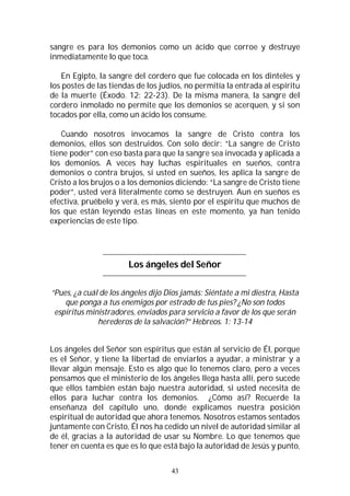 43
sangre es para los demonios como un ácido que corroe y destruye
inmediatamente lo que toca.
En Egipto, la sangre del cordero que fue colocada en los dinteles y
los postes de las tiendas de los judíos, no permitía la entrada al espíritu
de la muerte (Éxodo. 12: 22-23). De la misma manera, la sangre del
cordero inmolado no permite que los demonios se acerquen, y si son
tocados por ella, como un ácido los consume.
Cuando nosotros invocamos la sangre de Cristo contra los
demonios, ellos son destruidos. Con solo decir: “La sangre de Cristo
tiene poder” con eso basta para que la sangre sea invocada y aplicada a
los demonios. A veces hay luchas espirituales en sueños, contra
demonios o contra brujos, si usted en sueños, les aplica la sangre de
Cristo a los brujos o a los demonios diciendo: “La sangre de Cristo tiene
poder”, usted verá literalmente como se destruyen. Aun en sueños es
efectiva, pruébelo y verá, es más, siento por el espíritu que muchos de
los que están leyendo estas líneas en este momento, ya han tenido
experiencias de este tipo.
Los ángeles del Señor
“Pues, ¿a cuál de los ángeles dijo Dios jamás: Siéntate a mi diestra, Hasta
que ponga a tus enemigos por estrado de tus pies? ¿No son todos
espíritus ministradores, enviados para servicio a favor de los que serán
herederos de la salvación?” Hebreos. 1: 13-14
Los ángeles del Señor son espíritus que están al servicio de Él, porque
es el Señor, y tiene la libertad de enviarlos a ayudar, a ministrar y a
llevar algún mensaje. Esto es algo que lo tenemos claro, pero a veces
pensamos que el ministerio de los ángeles llega hasta allí, pero sucede
que ellos también están bajo nuestra autoridad, si usted necesita de
ellos para luchar contra los demonios. ¿Cómo así? Recuerde la
enseñanza del capítulo uno, donde explicamos nuestra posición
espiritual de autoridad que ahora tenemos. Nosotros estamos sentados
juntamente con Cristo, Él nos ha cedido un nivel de autoridad similar al
de él, gracias a la autoridad de usar su Nombre. Lo que tenemos que
tener en cuenta es que es lo que está bajo la autoridad de Jesús y punto,
 