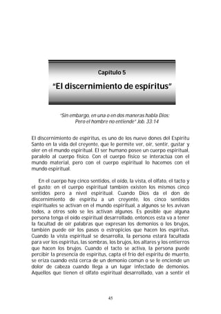 45
“Sin embargo, en una o en dos maneras habla Dios;
Pero el hombre no entiende” Job. 33:14
El discernimiento de espíritus, es uno de los nueve dones del Espíritu
Santo en la vida del creyente, que le permite ver, oír, sentir, gustar y
oler en el mundo espiritual. El ser humano posee un cuerpo espiritual,
paralelo al cuerpo físico. Con el cuerpo físico se interactúa con el
mundo material, pero con el cuerpo espiritual lo hacemos con el
mundo espiritual.
En el cuerpo hay cinco sentidos, el oído, la vista, el olfato, el tacto y
el gusto; en el cuerpo espiritual también existen los mismos cinco
sentidos pero a nivel espiritual. Cuando Dios da el don de
discernimiento de espíritu a un creyente, los cinco sentidos
espirituales se activan en el mundo espiritual, a algunos se les avivan
todos, a otros solo se les activan algunos. Es posible que alguna
persona tenga el oído espiritual desarrollado, entonces esta va a tener
la facultad de oír palabras que expresan los demonios o los brujos,
también puede oír los pasos o estropicios que hacen los espíritus.
Cuando la vista espiritual se desarrolla, la persona estará facultada
para ver los espíritus, las sombras, los brujos, los altares y los entierros
que hacen los brujos. Cuando el tacto se activa, la persona puede
percibir la presencia de espíritus, capta el frío del espíritu de muerto,
se eriza cuando está cerca de un demonio común o se le enciende un
dolor de cabeza cuando llega a un lugar infectado de demonios.
Aquellos que tienen el olfato espiritual desarrollado, van a sentir el
Capítulo 5
“El discernimiento de espíritus”
 