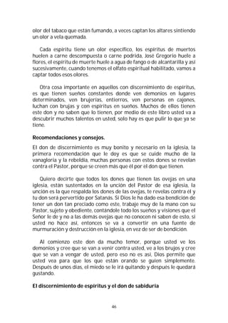 46
olor del tabaco que están fumando, a veces captan los altares sintiendo
un olor a vela quemada.
Cada espíritu tiene un olor específico, los espíritus de muertos
huelen a carne descompuesta o carne podrida, José Gregorio huele a
flores, el espíritu de muerte huele a agua de fango o de alcantarilla y así
sucesivamente, cuando tenemos el olfato espiritual habilitado, vamos a
captar todos esos olores.
Otra cosa importante en aquellos con discernimiento de espíritus,
es que tienen sueños constantes donde ven demonios en lugares
determinados, ven brujerías, entierros, ven personas en cajones,
luchan con brujas y con espíritus en sueños. Muchos de ellos tienen
este don y no saben que lo tienen, por medio de este libro usted va a
descubrir muchos talentos en usted, solo hay es que pulir lo que ya se
tiene.
Recomendaciones y consejos.
El don de discernimiento es muy bonito y necesario en la iglesia, la
primera recomendación que le doy es que se cuide mucho de la
vanagloria y la rebeldía, muchas personas con estos dones se revelan
contra el Pastor, porque se creen más que él por el don que tienen.
Quiero decirte que todos los dones que tienen las ovejas en una
iglesia, están sustentados en la unción del Pastor de esa iglesia, la
unción es la que respalda los dones de las ovejas, te revelas contra él y
tu don será pervertido por Satanás. Si Dios le ha dado esa bendición de
tener un don tan preciado como este, trabaje muy de la mano con su
Pastor, sujeto y obediente, contándole todo los sueños y visiones que el
Señor le de y no a las demás ovejas que no conocen ni saben de esto, si
usted no hace así, entonces se va a convertir en una fuente de
murmuración y destrucción en la iglesia, en vez de ser de bendición.
Al comienzo este don da mucho temor, porque usted ve los
demonios y cree que se van a venir contra usted, ve a los brujos y cree
que se van a vengar de usted, pero eso no es así, Dios permite que
usted vea para que los que están orando se guíen simplemente.
Después de unos días, el miedo se le irá quitando y después le quedará
gustando.
El discernimiento de espíritus y el don de sabiduría
 