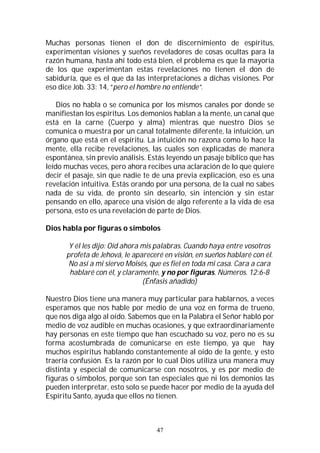 47
Muchas personas tienen el don de discernimiento de espíritus,
experimentan visiones y sueños reveladores de cosas ocultas para la
razón humana, hasta ahí todo está bien, el problema es que la mayoría
de los que experimentan estas revelaciones no tienen el don de
sabiduría, que es el que da las interpretaciones a dichas visiones. Por
eso dice Job. 33: 14, “pero el hombre no entiende”.
Dios no habla o se comunica por los mismos canales por donde se
manifiestan los espíritus. Los demonios hablan a la mente, un canal que
está en la carne (Cuerpo y alma) mientras que nuestro Dios se
comunica o muestra por un canal totalmente diferente, la intuición, un
órgano que está en el espíritu. La intuición no razona como lo hace la
mente, ella recibe revelaciones, las cuales son explicadas de manera
espontánea, sin previo análisis. Estás leyendo un pasaje bíblico que has
leído muchas veces, pero ahora recibes una aclaración de lo que quiere
decir el pasaje, sin que nadie te de una previa explicación, eso es una
revelación intuitiva. Estás orando por una persona, de la cual no sabes
nada de su vida, de pronto sin desearlo, sin intención y sin estar
pensando en ello, aparece una visión de algo referente a la vida de esa
persona, esto es una revelación de parte de Dios.
Dios habla por figuras o símbolos
Y él les dijo: Oíd ahora mis palabras. Cuando haya entre vosotros
profeta de Jehová, le apareceré en visión, en sueños hablaré con él.
No así a mi siervo Moisés, que es fiel en toda mi casa. Cara a cara
hablaré con él, y claramente, y no por figuras. Números. 12:6-8
(Énfasis añadido)
Nuestro Dios tiene una manera muy particular para hablarnos, a veces
esperamos que nos hable por medio de una voz en forma de trueno,
que nos diga algo al oído. Sabemos que en la Palabra el Señor habló por
medio de voz audible en muchas ocasiones, y que extraordinariamente
hay personas en este tiempo que han escuchado su voz, pero no es su
forma acostumbrada de comunicarse en este tiempo, ya que hay
muchos espíritus hablando constantemente al oído de la gente, y esto
traería confusión. Es la razón por lo cual Dios utiliza una manera muy
distinta y especial de comunicarse con nosotros, y es por medio de
figuras o símbolos, porque son tan especiales que ni los demonios las
pueden interpretar, esto solo se puede hacer por medio de la ayuda del
Espíritu Santo, ayuda que ellos no tienen.
 