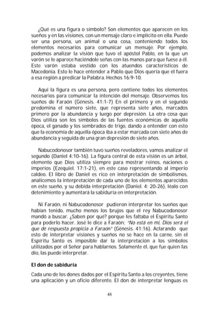48
¿Qué es una figura o símbolo? Son elementos que aparecen en los
sueños y en las visiones, con un mensaje claro e implícito en ella. Puede
ser una persona, un animal o una cosa, conteniendo todos los
elementos necesarios para comunicar un mensaje. Por ejemplo,
podemos analizar la visión que tuvo el apóstol Pablo, en la que un
varón se le aparece haciéndole señas con las manos para que fuese a él.
Este varón estaba vestido con los atuendos característicos de
Macedonia. Esto le hace entender a Pablo que Dios quería que él fuera
a esa región a predicar la Palabra. Hechos 16:9-10.
Aquí la figura es una persona, pero contiene todos los elementos
necesarios para comunicar la intención del mensaje. Observemos los
sueños de Faraón (Génesis. 41:1-7) En el primero y en el segundo
predomina el número siete, que representa siete años, marcados
primero por la abundancia y luego por depresión. La otra cosa que
Dios utiliza son los símbolos de las fuentes económicas de aquella
época, el ganado y los sembrados de trigo, dando a entender con esto
que la economía de aquella época iba a estar marcada con siete años de
abundancia y seguida de una gran depresión de siete años.
Nabucodonosor también tuvo sueños reveladores, vamos analizar el
segundo (Daniel 4:10-16). La figura central de esta visión es un árbol,
elemento que Dios utiliza siempre para mostrar reinos, naciones o
imperios (Ezequiel. 17:1-21), en este caso representando al imperio
caldeo. El libro de Daniel es rico en interpretación de simbolismos,
analicemos la interpretación de cada uno de los elementos aparecidos
en este sueño, y su debida interpretación (Daniel. 4: 20-26), léalo con
detenimiento y aumentará la sabiduría en interpretación.
Ni Faraón, ni Nabucodonosor pudieron interpretar los sueños que
habían tenido, mucho menos los brujos que el rey Nabucodonosor
mandó a buscar. ¿Saben por qué? porque les faltaba el Espíritu Santo
para poderlo hacer. José le dice a Faraón: “No está en mi, Dios será el
que dé respuesta propicia a Faraón” (Génesis. 41:16). Aclarando que
esto de interpretar visiones y sueños no se hace en la carne, sin el
Espíritu Santo es imposible dar la interpretación a los símbolos
utilizados por el Señor para hablarnos. Solamente él, que fue quien las
dio, las puede interpretar.
El don de sabiduría
Cada uno de los dones dados por el Espíritu Santo a los creyentes, tiene
una aplicación y un oficio diferente. El don de interpretar lenguas es
 