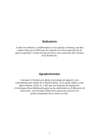 5
Dedicatoria
A todos los ministros y colaboradores en las iglesias cristianas, que han
orado a Dios por un libro que les capacite en el área específica de la
guerra espiritual. A todos los que por una u otra razón han sido víctimas
de la hechicería.
Agradecimientos
A mi padre Celestial, por darme el privilegio de adquirir estos
conocimientos por medio de su Espíritu Santo. A mi esposa Ninfa y a mis
hijos Johanna, Pedro Jr. y Jair que son mi fuente de inspiración.
A la hermana Rosa Maldonado quien me ha colaborado en el Ministerio de
Liberación. A la hermana Gilma Pérez quien me asesoró en el
perfeccionamiento de los textos escritos.
 