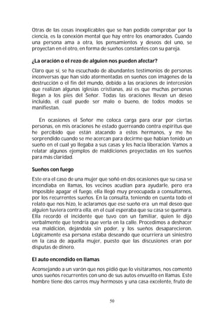 50
Otras de las cosas inexplicables que se han podido comprobar por la
ciencia, es la conexión mental que hay entre los enamorados. Cuando
una persona ama a otra, los pensamientos y deseos del uno, se
proyectan en el otro, en forma de sueños constantes con su pareja.
¿La oración o el rezo de alguien nos pueden afectar?
Claro que sí, se ha escuchado de abundantes testimonios de personas
inconversas que han sido atormentadas en sueños con imágenes de la
destrucción o el fin del mundo, debido a las oraciones de intercesión
que realizan algunas iglesias cristianas, así es que muchas personas
llegan a los pies del Señor. Todas las oraciones llevan un deseo
incluido, el cual puede ser malo o bueno, de todos modos se
manifiestan.
En ocasiones el Señor me coloca carga para orar por ciertas
personas, en mis oraciones he estado guerreando contra espíritus que
he percibido que están atacando a estos hermanos, y me he
sorprendido cuando se me acercan para decirme que habían tenido un
sueño en el cual yo llegaba a sus casas y les hacía liberación. Vamos a
relatar algunos ejemplos de maldiciones proyectadas en los sueños
para más claridad.
Sueños con fuego
Este era el caso de una mujer que soñó en dos ocasiones que su casa se
incendiaba en llamas, los vecinos acudían para ayudarle, pero era
imposible apagar el fuego, ella llegó muy preocupada a consultarnos,
por los recurrentes sueños. En la consulta, teniendo en cuenta todo el
relato que nos hizo, le aclaramos que ese sueño era un mal deseo que
alguien tuviera contra ella, en el cual esperaba que su casa se quemara.
Ella recordó el incidente que tuvo con un familiar, quien le dijo
verbalmente que tendría que verla en la calle. Procedimos a deshacer
esa maldición, dejándola sin poder, y los sueños desaparecieron.
Lógicamente esa persona estaba deseando que ocurriera un siniestro
en la casa de aquella mujer, puesto que las discusiones eran por
disputas de dinero.
El auto encendido en llamas
Aconsejando a un varón que nos pidió que lo visitáramos, nos comentó
unos sueños recurrentes con uno de sus autos envuelto en llamas. Este
hombre tiene dos carros muy hermosos y una casa excelente, fruto de
 
