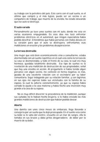 51
su trabajo con la petrolera del país. Este carro con el cual sueña, es el
último que compró y el más lujoso, puede ser un vecino o un
compañero de trabajo, que muerto de la envidia, ha estado deseando
que ese auto se destruya.
El auto varado
Personalmente yo tuve unos sueños con mi auto, donde me veía en
varias ocasiones empujándolo. En esos días nos tocó enfrentar
problemas eléctricos en el automóvil, que ningún especialista había
podido descifrar. Entendimos que había personas con malos deseos en
su corazón para que el auto se destruyera, enfrentamos esas
maldiciones en oración y los problemas desaparecieron.
La terraza destruida
Una mujer que está bien económicamente vino a consultarme, estaba
atormentada con un sueño repetitivo en el cual veía como la terraza de
su casa se desmoronaba, y todo el frente de su casa, la cual era muy
hermosa, quedaba totalmente destruida. Ese tipo de sueños es la
revelación de una maldición de destrucción de sus propiedades, señal
que hay una envidia en acción. Al preguntarle si había tenido algún
percance con algún vecino, me contestó en forma negativa, es más,
gozaba de una excelente relación con el vecindario por su labor
comunitaria. Seguí indagando por su relación familiar, y con lágrimas
en sus ojos me expresó todas sus vicisitudes con la familia de su
esposo, la cual la zahería constantemente, ya que su esposo había
cortado la ayuda a la casa materna y había hecho una inversión muy
grande a la casa de su esposa.
No es muy difícil discernir la procedencia de la maldición, aunque
sus cuñadas no le habían hecho brujería, si le había enviado las más
grandes maldiciones de destrucción que habían podido desear.
Aborto
Una damita con unos cinco meses de embarazo, llega llorando a
consejería por un sueño que la dejó preocupada. En el sueño veía como
su bebé se le salía del vientre, envuelto en un mar de sangre, ella lo
tomaba en sus brazos y daba gritos desgarradores de dolor por la
muerte de su bebé.
 