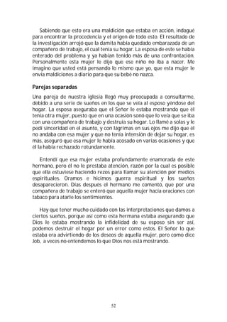 52
Sabiendo que esto era una maldición que estaba en acción, indagué
para encontrar la procedencia y el origen de todo esto. El resultado de
la investigación arrojó que la damita había quedado embarazada de un
compañero de trabajo, el cual tenía su hogar. La esposa de este se había
enterado del problema y ya habían tenido más de una confrontación.
Personalmente esta mujer le dijo que ese niño no iba a nacer. Me
imagino que usted está pensando lo mismo que yo, que esta mujer le
envía maldiciones a diario para que su bebé no nazca.
Parejas separadas
Una pareja de nuestra iglesia llegó muy preocupada a consultarme,
debido a una serie de sueños en los que se veía al esposo yéndose del
hogar. La esposa aseguraba que el Señor le estaba mostrando que él
tenía otra mujer, puesto que en una ocasión sonó que lo veía que se iba
con una compañera de trabajo y destruía su hogar. Lo llamé a solas y le
pedí sinceridad en el asunto, y con lágrimas en sus ojos me dijo que él
no andaba con esa mujer y que no tenía intensión de dejar su hogar, es
más, aseguró que esa mujer le había acosado en varias ocasiones y que
él la había rechazado rotundamente.
Entendí que esa mujer estaba profundamente enamorada de este
hermano, pero él no le prestaba atención, razón por la cual es posible
que ella estuviese haciendo rezos para llamar su atención por medios
espirituales. Oramos e hicimos guerra espiritual y los sueños
desaparecieron. Días después el hermano me comentó, que por una
compañera de trabajo se enteró que aquella mujer hacía oraciones con
tabaco para atarle los sentimientos.
Hay que tener mucho cuidado con las interpretaciones que damos a
ciertos sueños, porque así como esta hermana estaba asegurando que
Dios le estaba mostrando la infidelidad de su esposo sin ser así,
podemos destruir el hogar por un error como estos. El Señor lo que
estaba era advirtiendo de los deseos de aquella mujer, pero como dice
Job, a veces no entendemos lo que Dios nos está mostrando.
 