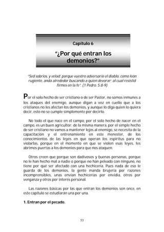 53
“Sed sobrios, y velad; porque vuestro adversario el diablo, como león
rugiente, anda alrededor buscando a quien devorar; al cual resistid
firmes en la fe”. (1 Pedro. 5:8-9)
Por el solo hecho de ser cristiano o de ser Pastor, no somos inmunes a
los ataques del enemigo, aunque digan a voz en cuello que a los
cristianos no les afectan los demonios, y aunque lo diga quien lo quiera
decir, esto no se cumple simplemente por decirlo.
No todo el que nace en el campo, por el solo hecho de nacer en el
campo, es un buen agricultor; de la misma manera, por el simple hecho
de ser cristiano no vamos a mantener lejos al enemigo, se necesita de la
capacitación y el entrenamiento en este menester, de los
conocimientos de las leyes en que operan los espíritus para no
violarlas, porque en el momento en que se violen esas leyes, les
abrimos puertas a los demonios para que nos ataquen.
Otros creen que porque son dadivosos y buenas personas, porque
no le han hecho mal a nadie o porque no han peleado con ninguno, no
tiene por qué ser afectado con una hechicería. Pues nada de eso le
guarda de los demonios, la gente manda brujería por razones
incomprensibles, unas envían hechicerías por envidia, otros por
venganza y otros por interés personal.
Las razones básicas por las que entran los demonios son once, en
este capítulo se estudiarán una por una.
1. Entran por el pecado.
Capítulo 6
“¿Por qué entran los
demonios?”
 