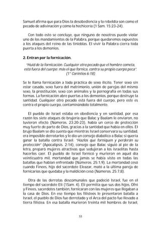 55
Samuel afirma que para Dios la desobediencia y la rebeldía son como el
pecado de adivinación y como la hechicería (1 Sam. 15:23-24).
Con todo esto se concluye, que ninguno de nosotros puede violar
uno de los mandamientos de la Palabra, porque quedaremos expuestos
a los ataques del reino de las tinieblas. El vivir la Palabra cierra toda
puerta a los demonios.
2. Entran por la fornicación.
“Huid de la fornicación. Cualquier otro pecado que el hombre cometa,
está fuera del cuerpo; más el que fornica, contra su propio cuerpo peca”.
(1° Corintios 6:18)
Se le llama fornicación a toda práctica de sexo ilícito. Tener sexo sin
estar casado, sexo fuera del matrimonio, unión de parejas del mismo
sexo, la prostitución, sexo con animales y la pornografía en todas sus
formas. La fornicación abre puertas a los demonios, porque destruye la
santidad. Cualquier otro pecado está fuera del cuerpo, pero este es
contra el propio cuerpo, contaminándolo totalmente.
El pueblo de Israel estaba en obediencia y en santidad, por esa
razón los siete ataques de brujería que Balac y Baalam le enviaron, no
tuvieron efecto (Números. 23:20-23), había un cerco de protección
muy fuerte de parte de Dios, gracias a la santidad que había en ellos. El
brujo Baalam se dio cuenta que mientras Israel conservara su santidad,
era imposible derrotarlos y le dio un consejo diabólico a Balac si quería
ganar la batalla contra Israel: “Hazlos que forniquen y perderán su
protección” (Apocalipsis. 2:14), consejo que Balac siguió al pie de la
letra, preparó mujeres atractivas que sedujeran a los israelitas hasta
hacerlos caer. El pueblo de Israel fornicó y murieron en aquel día
veinticuatro mil, mortandad que jamás se había visto en todas las
batallas que habían enfrentado (Números. 25:1,9). La mortandad cesó
cuando Finees, hijo del sacerdote Eleazar, mató a la última pareja de
fornicarios que quedaba y la maldición cesó (Números. 25:7,8).
Otra de las derrotas descomunales que padeció Israel, fue en el
tiempo del sacerdote Elí (1Sam. 4). Elí permitía que sus dos hijos, Ofní
y Finees, sacerdotes también, fornicaran con las mujeres que llegaban a
la casa de Dios. En ese tiempo los filisteos le presentaron batalla a
Israel, el pueblo de Dios fue derrotado y el Arca del pacto fue llevado a
tierra filistea. En esa batalla murieron treinta mil hombres de Israel,
 