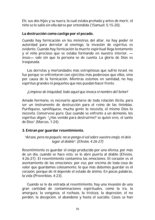 56
Elí, sus dos hijos y su nuera, la cual estaba preñada y antes de morir, el
niño se le salió sin ella darse por entendida (1Samuel. 5:15-20).
La destrucción como castigo por el pecado.
Cuando hay fornicación en los ministros del altar, no hay poder ni
autoridad para derrotar al enemigo, la invasión de espíritus es
evidente. Cuando hay fornicación la muerte espiritual llega lentamente
y el niño precioso que se estaba formando en nuestro interior, —
Jesús— sale sin que la persona se de cuenta. La gloria de Dios es
traspasada.
Las derrotas y mortandades más estrepitosas que sufrió Israel, no
fue porque se enfrentaron con ejércitos más poderosos que ellos, sino
por causa de la fornicación. Mientras estemos en santidad, no hay
espíritus grandes ni pequeños que nos puedan hacer frente.
¡Límpiese de iniquidad, todo aquel que invoca el nombre del Señor!
Amado hermano, es necesario apartarse de toda relación ilícita, para
ser un instrumento de destrucción para el reino de las tinieblas.
Purifíquese, santifíquese, mucha gente lo necesita, el mismo Dios lo
necesita. Consérvese puro. Que cuando se enfrente a un demonio, los
espíritus digan: “¿Has venido para destruirme? se quien eres, el santo
de Dios” (Marcos. 1:24).
3. Entran por guardar resentimiento.
“Airaos, pero no pequéis; no se ponga el sol sobre vuestro enojo, ni deis
lugar al diablo”. (Efesios. 4:26-27)
Resentimiento es guardar el enojo producido por una ofensa, por más
de un día, cuando se hace esto, se le abre puerta al diablo (Efesios.
4:26-27). El resentimiento contamina las emociones. El corazón es el
asentamiento de las emociones; por eso, por encima de toda cosa de
valor que guardamos celosamente, lo que más debemos guardar es el
corazón, porque de él depende el estado de ánimo. En pocas palabras,
la vida (Proverbios. 4:23).
Cuando se le da entrada al resentimiento, hay una invasión de una
gran cantidad de contaminaciones espirituales, como la ira, la
amargura, la venganza, el rechazo, la tristeza, la depresión, el no
perdón, la decepción, el abandono y hasta el suicidio. Casos se han
 