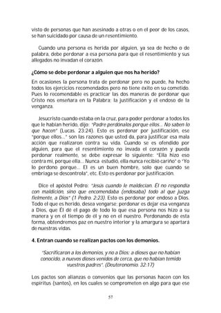 57
visto de personas que han asesinado a otras o en el peor de los casos,
se han suicidado por causa de un resentimiento.
Cuando una persona es herida por alguien, ya sea de hecho o de
palabra, debe perdonar a esa persona para que el resentimiento y sus
allegados no invadan el corazón.
¿Cómo se debe perdonar a alguien que nos ha herido?
En ocasiones la persona trata de perdonar pero no puede, ha hecho
todos los ejercicios recomendados pero no tiene éxito en su cometido.
Pues lo recomendable es practicar las dos maneras de perdonar que
Cristo nos enseñara en la Palabra; la justificación y el endoso de la
venganza.
Jesucristo cuando estaba en la cruz, para poder perdonar a todos los
que le habían herido, dijo: “Padre perdónalos porque ellos… No saben lo
que hacen” (Lucas. 23:24). Esto es perdonar por justificación, ese
“porque ellos…” son las razones que usted da, para justificar esa mala
acción que realizaron contra su vida. Cuando se es ofendido por
alguien, para que el resentimiento no invada el corazón y pueda
perdonar realmente, se debe expresar lo siguiente: “Ella hizo eso
contra mi, porque ella… Nunca estudió, ella nunca recibió cariño” o “Yo
lo perdono porque… El es un buen hombre, solo que cuando se
embriaga se descontrola”, etc. Esto es perdonar por justificación.
Dice el apóstol Pedro: “Jesús cuando le maldecían. Él no respondía
con maldición, sino que encomendaba (endosaba) todo al que juzga
fielmente, a Dios” (1 Pedro. 2:23). Esto es perdonar por endoso a Dios.
Todo el que es herido, desea vengarse; perdonar es dejar esa venganza
a Dios, que Él dé el pago de todo lo que esa persona nos hizo a su
manera y en el tiempo de él y no en el nuestro. Perdonando de esta
forma, obtendremos paz en nuestro interior y la amargura se apartará
de nuestras vidas.
4. Entran cuando se realizan pactos con los demonios.
“Sacrificaron a los demonios, y no a Dios; a dioses que no habían
conocido, a nuevos dioses venidos de cerca, que no habían temido
vuestros padres”. (Deuteronomio. 32:17)
Los pactos son alianzas o convenios que las personas hacen con los
espíritus (santos), en los cuales se comprometen en algo para que ese
 