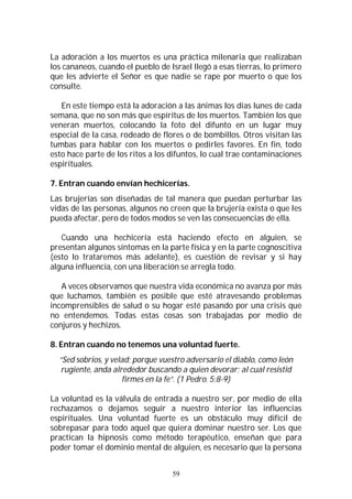 59
La adoración a los muertos es una práctica milenaria que realizaban
los cananeos, cuando el pueblo de Israel llegó a esas tierras, lo primero
que les advierte el Señor es que nadie se rape por muerto o que los
consulte.
En este tiempo está la adoración a las ánimas los días lunes de cada
semana, que no son más que espíritus de los muertos. También los que
veneran muertos, colocando la foto del difunto en un lugar muy
especial de la casa, rodeado de flores o de bombillos. Otros visitan las
tumbas para hablar con los muertos o pedirles favores. En fin, todo
esto hace parte de los ritos a los difuntos, lo cual trae contaminaciones
espirituales.
7. Entran cuando envían hechicerías.
Las brujerías son diseñadas de tal manera que puedan perturbar las
vidas de las personas, algunos no creen que la brujería exista o que les
pueda afectar, pero de todos modos se ven las consecuencias de ella.
Cuando una hechicería está haciendo efecto en alguien, se
presentan algunos síntomas en la parte física y en la parte cognoscitiva
(esto lo trataremos más adelante), es cuestión de revisar y si hay
alguna influencia, con una liberación se arregla todo.
A veces observamos que nuestra vida económica no avanza por más
que luchamos, también es posible que esté atravesando problemas
incomprensibles de salud o su hogar esté pasando por una crisis que
no entendemos. Todas estas cosas son trabajadas por medio de
conjuros y hechizos.
8. Entran cuando no tenemos una voluntad fuerte.
“Sed sobrios, y velad; porque vuestro adversario el diablo, como león
rugiente, anda alrededor buscando a quien devorar; al cual resistid
firmes en la fe”. (1 Pedro. 5:8-9)
La voluntad es la válvula de entrada a nuestro ser, por medio de ella
rechazamos o dejamos seguir a nuestro interior las influencias
espirituales. Una voluntad fuerte es un obstáculo muy difícil de
sobrepasar para todo aquel que quiera dominar nuestro ser. Los que
practican la hipnosis como método terapéutico, enseñan que para
poder tomar el dominio mental de alguien, es necesario que la persona
 