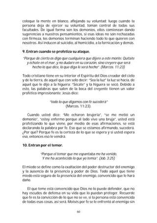 60
coloque la mente en blanco, aflojando su voluntad; luego cuando la
persona deja de ejercer su voluntad, toman control de todas sus
facultades. De igual forma son los demonios, ellos comienzan dando
sugerencias a nuestros pensamientos, si esas ideas no son rechazadas
con firmeza, los demonios terminan haciendo todo lo que quieren con
nosotros. Así inducen al suicidio, al homicidio, a la fornicación y demás.
9. Entran cuando se profetiza su ataque.
“Porque de cierto os digo que cualquiera que dijere a este monte: Quítate
y échate en el mar, y no dudare en su corazón, sino creyere que será
hecho lo que dice, lo que diga le será hecho”. (Marcos. 11:23)
Todo cristiano tiene en su interior el Espíritu del Dios creador del cielo
y de la tierra, de aquel que con solo decir: “Sea la luz” la luz se hacía, de
aquel que le dijo a la higuera: “Sécate” y la higuera se secó. Debido a
esto, las palabras que salen de la boca del creyente tienen un valor
profético impresionante; Jesús dice:
“todo lo que digamos con fe sucederá”
(Marcos. 11:23).
Cuando usted dice: “Me echaron brujería”, “se me metió un
demonio”, “estoy enfermo porque al lado vive una bruja”, usted está
profetizando lo que viene, por medio de esas afirmaciones, se está
declarando la palabra por fe. Eso que se estamos afirmando, sucederá.
¿Por qué? Porque fe es la certeza de lo que se espera y si usted espera
eso, entonces eso le vendrá.
10. Entran por el temor.
“Porque el temor que me espantaba me ha venido,
Y me ha acontecido lo que yo temía”. (Job. 3:25)
El miedo se define como la exaltación del poder destructor del enemigo
y la ausencia de la presencia y poder de Dios. Todo aquel que tiene
miedo está seguro de la presencia del enemigo, convencido que le hará
daño.
El que teme está convencido que Dios no lo puede defender, que no
hay escudos de defensa en su vida que lo puedan proteger. Recuerde
que fe es la convicción de lo que no se ve, si la persona está convencida
de todas esas cosas, así será. Moisés por fe se le enfrentó al enemigo sin
 