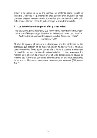 61
temer a su poder ni a su ira, porque se sostenía como viendo al
invisible (Hebreos. 11:). Cuando se cree que ese Dios invisible es real,
que esos ángeles que no se ven, son reales y están a su alrededor y lo
defienden, entonces el miedo y el enemigo se irán de inmediato.
11. Los demonios entran por el afán y la ansiedad.
“No os afanéis, pues, diciendo: ¿Qué comeremos, o qué beberemos, o qué
vestiremos? Porque los gentiles buscan todas estas cosas; pero vuestro
Padre celestial sabe que tenéis necesidad de todas estas cosas”.
(Mateo. 6:31-32)
El afán, la agonía, el estrés y el desespero, son los síntomas de las
personas que confían en lo material, en los hombres y en sí mismos,
pero no en Dios. Todo aquel que se afana le abre puertas al enemigo,
causándole un sin número de enfermedades. Le cae insomnio, los
nervios se le alteran, la presión arterial se le descontrola, la azúcar se
le sube, etc. Pablo dice que aquel que descansa en el Señor, colocando
todos sus problemas en sus manos, tiene una paz inmensa. (Filipenses.
4:6,7)
 
