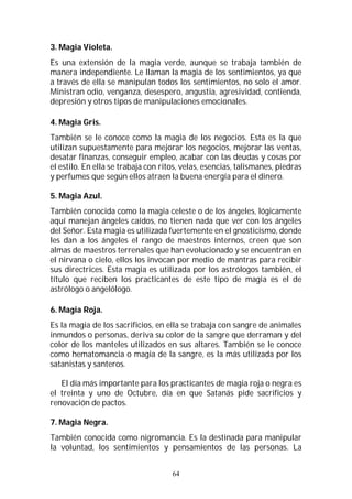 64
3. Magia Violeta.
Es una extensión de la magia verde, aunque se trabaja también de
manera independiente. Le llaman la magia de los sentimientos, ya que
a través de ella se manipulan todos los sentimientos, no solo el amor.
Ministran odio, venganza, desespero, angustia, agresividad, contienda,
depresión y otros tipos de manipulaciones emocionales.
4. Magia Gris.
También se le conoce como la magia de los negocios. Esta es la que
utilizan supuestamente para mejorar los negocios, mejorar las ventas,
desatar finanzas, conseguir empleo, acabar con las deudas y cosas por
el estilo. En ella se trabaja con ritos, velas, esencias, talismanes, piedras
y perfumes que según ellos atraen la buena energía para el dinero.
5. Magia Azul.
También conocida como la magia celeste o de los ángeles, lógicamente
aquí manejan ángeles caídos, no tienen nada que ver con los ángeles
del Señor. Esta magia es utilizada fuertemente en el gnosticismo, donde
les dan a los ángeles el rango de maestros internos, creen que son
almas de maestros terrenales que han evolucionado y se encuentran en
el nirvana o cielo, ellos los invocan por medio de mantras para recibir
sus directrices. Esta magia es utilizada por los astrólogos también, el
título que reciben los practicantes de este tipo de magia es el de
astrólogo o angelólogo.
6. Magia Roja.
Es la magia de los sacrificios, en ella se trabaja con sangre de animales
inmundos o personas, deriva su color de la sangre que derraman y del
color de los manteles utilizados en sus altares. También se le conoce
como hematomancia o magia de la sangre, es la más utilizada por los
satanistas y santeros.
El día más importante para los practicantes de magia roja o negra es
el treinta y uno de Octubre, día en que Satanás pide sacrificios y
renovación de pactos.
7. Magia Negra.
También conocida como nigromancia. Es la destinada para manipular
la voluntad, los sentimientos y pensamientos de las personas. La
 
