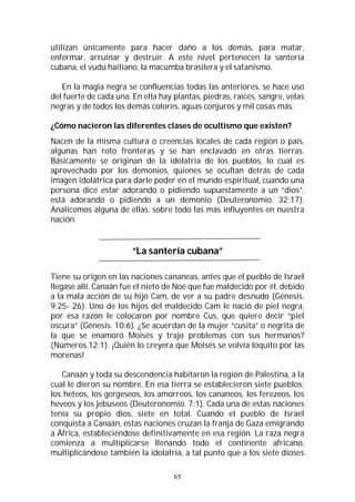 65
utilizan únicamente para hacer daño a los demás, para matar,
enfermar, arruinar y destruir. A este nivel pertenecen la santería
cubana, el vudú haitiano, la macumba brasilera y el satanismo.
En la magia negra se confluencias todas las anteriores, se hace uso
del fuerte de cada una. En ella hay plantas, piedras, raíces, sangre, velas
negras y de todos los demás colores, aguas conjuros y mil cosas más.
¿Cómo nacieron las diferentes clases de ocultismo que existen?
Nacen de la misma cultura o creencias locales de cada región o país,
algunas han roto fronteras y se han enclavado en otras tierras.
Básicamente se originan de la idolatría de los pueblos, lo cual es
aprovechado por los demonios, quienes se ocultan detrás de cada
imagen idolátrica para darle poder en el mundo espiritual, cuando una
persona dice estar adorando o pidiendo supuestamente a un “dios”,
está adorando o pidiendo a un demonio (Deuteronomio. 32:17).
Analicemos alguna de ellas, sobre todo las más influyentes en nuestra
nación.
“La santería cubana”
Tiene su origen en las naciones cananeas, antes que el pueblo de Israel
llegase allí. Canaán fue el nieto de Noé que fue maldecido por él, debido
a la mala acción de su hijo Cam, de ver a su padre desnudo (Génesis.
9:25- 26). Uno de los hijos del maldecido Cam le nació de piel negra,
por esa razón le colocaron por nombre Cus, que quiere decir “piel
oscura” (Génesis. 10:6). ¿Se acuerdan de la mujer “cusita” o negrita de
la que se enamoró Moisés y trajo problemas con sus hermanos?
(Números.12:1). ¡Quién lo creyera que Moisés se volvía loquito por las
morenas!
Canaán y toda su descendencia habitaron la región de Palestina, a la
cual le dieron su nombre. En esa tierra se establecieron siete pueblos;
los heteos, los gergeseos, los amorreos, los cananeos, los ferezeos, los
heveos y los jebuseos (Deuteronomio. 7:1). Cada una de estas naciones
tenía su propio dios, siete en total. Cuando el pueblo de Israel
conquista a Canaán, estas naciones cruzan la franja de Gaza emigrando
a África, estableciéndose definitivamente en esa región. La raza negra
comienza a multiplicarse llenando todo el continente africano,
multiplicándose también la idolatría, a tal punto que a los siete dioses
 
