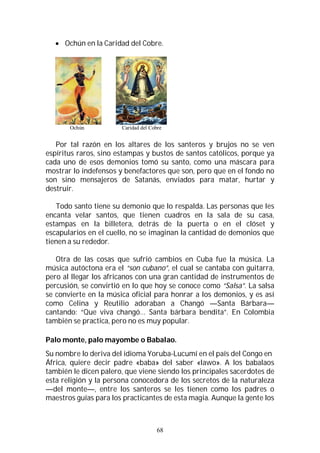 68
 Ochún en la Caridad del Cobre.
Ochún Caridad del Cobre
Por tal razón en los altares de los santeros y brujos no se ven
espíritus raros, sino estampas y bustos de santos católicos, porque ya
cada uno de esos demonios tomó su santo, como una máscara para
mostrar lo indefensos y benefactores que son, pero que en el fondo no
son sino mensajeros de Satanás, enviados para matar, hurtar y
destruir.
Todo santo tiene su demonio que lo respalda. Las personas que les
encanta velar santos, que tienen cuadros en la sala de su casa,
estampas en la billetera, detrás de la puerta o en el clóset y
escapularios en el cuello, no se imaginan la cantidad de demonios que
tienen a su rededor.
Otra de las cosas que sufrió cambios en Cuba fue la música. La
música autóctona era el “son cubano”, el cual se cantaba con guitarra,
pero al llegar los africanos con una gran cantidad de instrumentos de
percusión, se convirtió en lo que hoy se conoce como “Salsa”. La salsa
se convierte en la música oficial para honrar a los demonios, y es así
como Celina y Reutilio adoraban a Changó —Santa Bárbara—
cantando: “Que viva changó… Santa bárbara bendita”. En Colombia
también se practica, pero no es muy popular.
Palo monte, palo mayombe o Babalao.
Su nombre lo deriva del idioma Yoruba-Lucumí en el país del Congo en
África, quiere decir padre «baba» del saber «lawo». A los babalaos
también le dicen palero, que viene siendo los principales sacerdotes de
esta religión y la persona conocedora de los secretos de la naturaleza
—del monte—, entre los santeros se les tienen como los padres o
maestros guías para los practicantes de esta magia. Aunque la gente los
 