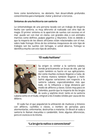 69
tiene como benefactores, no obstante, han desarrollado profundos
conocimientos para manipular, matar y destruir a terceros.
Síntomas de una hechicería con santería
La sintomatología de una persona tacada con un trabajo de brujería
hecho con santería, es muy diferente al realizado con otro tipo de
magia. El primer síntoma es la aparición de sueños con escenas en el
mar; puede ser con mar en clama, con grandes olas o con animales
marinos como delfines, pulpos gigantes y tiburones. Esto es debido a
que la mayoría de los dioses africanos están relacionados con el mar,
sobre todo Yemayá. Otros de los síntomas inequívocos de este tipo de
trabajos son los sueños con tortugas, si usted observa, Yemayá se
identifica mucho con este tipo de animales.
“El vudú haitiano”
Su origen es similar a la santería cubana,
siendo prácticamente un brazo de ella, por tal
razón también es fuerte en sus aplicaciones.
Así como muchos esclavos llegaron a Cuba, de
la misma manera también llegaron a Haití.
Sufrió algunas variaciones con respecto a la
santería cubana, especializándose más que
todo, en la influencia a larga distancia por
medio de alfileres y clavos. Existe muy poco en
Colombia, puesto que la mayoría de los brujos
de sexto y séptimo nivel, tanto en la santería
cubana como en el Vudú, emigran a los Estados Unidos por causa de los
dólares.
El vudú fue el que popularizó la utilización de muñecos y limones
con alfileres, cuchillos o clavos, a nombre de personas para
atormentarlas, enfermarlas, destruirlas o matarlas. En Brasil al vudú o
santería le llaman macumba o candomblé, tiene algunas diferencias,
pero en esencia es lo mismo.
“La brujería nativa o convencional”
 