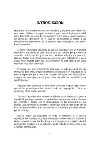 7
INTRODUCCIÓN
Hoy nace un material instructivo completo y efectivo para todos los
que tienen el deseo de capacitarse en la guerra espiritual, en especial
en la liberación de espíritus demoníacos. Este libro es prácticamente
un curso de liberación, en el cual se va llevando al lector a un
conocimiento desde cero, de las técnicas que se necesitan para echar
fuera demonios.
El libro “Principios prácticos de guerra espiritual”, en un material
diferente a los libros de guerra espiritual del común, porque no está
saturado de información y teoría, sino que lleva al lector a la práctica,
dándole todas las instrucciones que necesita para defenderse o para
atacar en el mundo espiritual. Este volumen ha sido escrito con unos
objetivos muy bien definidos:
Primero, ser una herramienta útil para la vida personal de los
ministros del Señor, proporcionándoles orientación en el campo de la
guerra espiritual, para que ellos puedan deshacer con facilidad los
ataques del enemigo que vengan contra su vida, su ministerio o su
congregación.
Segundo: Dar a conocer las diferentes clases de ataques espirituales
que se les presentan a los miembros de la congregación, cómo se
originan y cómo darles solución.
Tercero: Capacitar a los miembros del cuerpo de Cristo en la guerra
espiritual, para que aprenda ha defenderse en oración, de los ataques
del enemigo y acabar con la dependencia en las oraciones de los
demás. Que aprendan a ejercitar el poder que está en ellos, dado por el
Espíritu Santo de Dios, y así mismo ayudar a aquellos que están atados
por el enemigo.
Cuarto: Traer un equilibrio en todo lo referente a la guerra
espiritual. Por muchos años este ministerio se ha estado enfrentando a
dos extremos irreconciliables; los que son escépticos a la existencia del
reino de las tinieblas y a su influencia en la vida de los creyentes, y los
a fuerzas demoníacas.
 