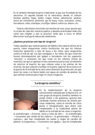 70
Es la también llamada brujería tradicional, la que fue heredada de los
ancestros. Es aquella basada en la naturaleza, donde se utilizan
hierbas, plantas, hojas, baños, riegos, tomas, sahumerios, piedras,
tierra de cementerio, pimienta, ojo de buey, rezos, oraciones, cintas,
herraduras, velas, estampas, crucifijos, tabaco, entierros, altares, etc.
Toda la vida hemos convivido con muchas de esas cosas, puesto que
es el pan de cada día, nuestros padres y abuelos practicaban todo esto
como una religión y aún se practica, tanto que a veces es difícil
diferenciar la brujería nativa del catolicismo.
¿Quiénes practican este tipo de brujería?
Todos aquellos que colocan plantas de Sábila o herraduras detrás de la
puerta, como aseguranzas contra hechicerías; los que les colocan
matecitos (pulseras) u ojos de buey a los niños, para asegurarlos
contra el mal de ojo. Los que santiguan a los niños, los que rezan los
huesos descompuestos por golpes o torceduras con los supuestos
“secretos” u oraciones, los que rezan en los velorios (misas de
muertos), los que se apostan en los cementerios para rezar al momento
de enterrar al muerto, los que colocan velas a las ánimas de los
muertos, los que colocan crucifijos en la parte superior de la cama o en
la puerta de la entrada de la casa como elemento de protección, los que
lavan las casas o se hacen baños con aguas de cocidos de plantas, los
que utilizan esencias para regar en casas o negocios.
“La brujería científica”
Es la modernización de la brujería
convencional realizada por la Nueva Era, en
este grupo de brujería científica también se
puede incluir a los gnósticos, quienes han
cambiado muchas prácticas de antaño por
cosas modernas, como la estrella de cinco
punta o tetragrámaton, que ahora está
remplazando a la tradicional planta de
sábila en la entrada de las casas o negocios;
la aromaterapia —Esencias, varas y velas de olor— , la cromoterapia
—Curaciones por medio de los colores— la gemoterapia, —Piedras y
cuarzos— que han remplazado los baños y riegos de cocidos de
plantas; la acupuntura, —Curaciones con agujas— que ha remplazado
 