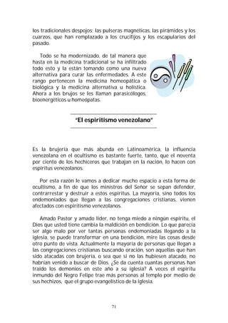 71
los tradicionales despojos; las pulseras magnéticas, las pirámides y los
cuarzos, que han remplazado a los crucifijos y los escapularios del
pasado.
Todo se ha modernizado, de tal manera que
hasta en la medicina tradicional se ha infiltrado
todo esto y la están tomando como una nueva
alternativa para curar las enfermedades. A este
rango pertenecen la medicina homeopática o
biológica y la medicina alternativa u holística.
Ahora a los brujos se les llaman parasicólogos,
bioenergéticos u homeópatas.
“El espiritismo venezolano”
Es la brujería que más abunda en Latinoamérica, la influencia
venezolana en el ocultismo es bastante fuerte, tanto, que el noventa
por ciento de los hechiceros que trabajan en la nación, lo hacen con
espíritus venezolanos.
Por esta razón le vamos a dedicar mucho espacio a esta forma de
ocultismo, a fin de que los ministros del Señor se sepan defender,
contrarrestar y destruir a estos espíritus. La mayoría, sino todos los
endemoniados que llegan a las congregaciones cristianas, vienen
afectados con espiritismo venezolanos.
Amado Pastor y amado líder, no tenga miedo a ningún espíritu, el
Dios que usted tiene cambia la maldición en bendición. Lo que parecía
ser algo malo por ver tantas personas endemoniadas llegando a la
iglesia, se puede transformar en una bendición, mire las cosas desde
otro punto de vista. Actualmente la mayoría de personas que llegan a
las congregaciones cristianas buscando oración, son aquellas que han
sido atacadas con brujería, o sea que si no las hubiesen atacado, no
habrían venido a buscar de Dios. ¿Se da cuenta cuantas personas han
traído los demonios en este año a su iglesia? A veces el espíritu
inmundo del Negro Felipe trae más personas al templo por medio de
sus hechizos, que el grupo evangelístico de la iglesia.
 