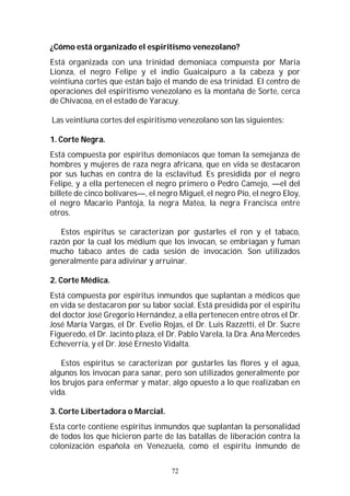 72
¿Cómo está organizado el espiritismo venezolano?
Está organizada con una trinidad demoníaca compuesta por María
Lionza, el negro Felipe y el indio Guaicaipuro a la cabeza y por
veintiuna cortes que están bajo el mando de esa trinidad. El centro de
operaciones del espiritismo venezolano es la montaña de Sorte, cerca
de Chivacoa, en el estado de Yaracuy.
Las veintiuna cortes del espiritismo venezolano son las siguientes:
1. Corte Negra.
Está compuesta por espíritus demoníacos que toman la semejanza de
hombres y mujeres de raza negra africana, que en vida se destacaron
por sus luchas en contra de la esclavitud. Es presidida por el negro
Felipe, y a ella pertenecen el negro primero o Pedro Camejo, —el del
billete de cinco bolívares—, el negro Miguel, el negro Pío, el negro Eloy,
el negro Macario Pantoja, la negra Matea, la negra Francisca entre
otros.
Estos espíritus se caracterizan por gustarles el ron y el tabaco,
razón por la cual los médium que los invocan, se embriagan y fuman
mucho tabaco antes de cada sesión de invocación. Son utilizados
generalmente para adivinar y arruinar.
2. Corte Médica.
Está compuesta por espíritus inmundos que suplantan a médicos que
en vida se destacaron por su labor social. Está presidida por el espíritu
del doctor José Gregorio Hernández, a ella pertenecen entre otros el Dr.
José María Vargas, el Dr. Evelio Rojas, el Dr. Luis Razzetti, el Dr. Sucre
Figueredo, el Dr. Jacinto plaza, el Dr. Pablo Varela, la Dra. Ana Mercedes
Echeverría, y el Dr. José Ernesto Vidalta.
Estos espíritus se caracterizan por gustarles las flores y el agua,
algunos los invocan para sanar, pero son utilizados generalmente por
los brujos para enfermar y matar, algo opuesto a lo que realizaban en
vida.
3. Corte Libertadora o Marcial.
Esta corte contiene espíritus inmundos que suplantan la personalidad
de todos los que hicieron parte de las batallas de liberación contra la
colonización española en Venezuela, como el espíritu inmundo de
 