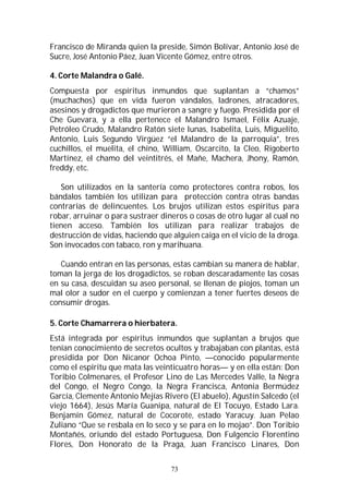 73
Francisco de Miranda quien la preside, Simón Bolívar, Antonio José de
Sucre, José Antonio Páez, Juan Vicente Gómez, entre otros.
4. Corte Malandra o Galé.
Compuesta por espíritus inmundos que suplantan a “chamos”
(muchachos) que en vida fueron vándalos, ladrones, atracadores,
asesinos y drogadictos que murieron a sangre y fuego. Presidida por el
Che Guevara, y a ella pertenece el Malandro Ismael, Félix Azuaje,
Petróleo Crudo, Malandro Ratón siete lunas, Isabelita, Luis, Miguelito,
Antonio, Luis Segundo Virgüez “el Malandro de la parroquia”, tres
cuchillos, el muelita, el chino, William, Oscarcito, la Cleo, Rigoberto
Martínez, el chamo del veintitrés, el Mañe, Machera, Jhony, Ramón,
freddy, etc.
Son utilizados en la santería como protectores contra robos, los
bándalos también los utilizan para protección contra otras bandas
contrarias de delincuentes. Los brujos utilizan estos espíritus para
robar, arruinar o para sustraer dineros o cosas de otro lugar al cual no
tienen acceso. También los utilizan para realizar trabajos de
destrucción de vidas, haciendo que alguien caiga en el vicio de la droga.
Son invocados con tabaco, ron y marihuana.
Cuando entran en las personas, estas cambian su manera de hablar,
toman la jerga de los drogadictos, se roban descaradamente las cosas
en su casa, descuidan su aseo personal, se llenan de piojos, toman un
mal olor a sudor en el cuerpo y comienzan a tener fuertes deseos de
consumir drogas.
5. Corte Chamarrera o hierbatera.
Está integrada por espíritus inmundos que suplantan a brujos que
tenían conocimiento de secretos ocultos y trabajaban con plantas, está
presidida por Don Nicanor Ochoa Pinto, —conocido popularmente
como el espíritu que mata las veinticuatro horas— y en ella están: Don
Toribio Colmenares, el Profesor Lino de Las Mercedes Valle, la Negra
del Congo, el Negro Congo, la Negra Francisca, Antonia Bermúdez
García, Clemente Antonio Mejías Rivero (El abuelo), Agustín Salcedo (el
viejo 1664), Jesús María Guanipa, natural de El Tocuyo, Estado Lara.
Benjamín Gómez, natural de Cocorote, estado Yaracuy. Juan Pelao
Zuliano “Que se resbala en lo seco y se para en lo mojao”. Don Toribio
Montañés, oriundo del estado Portuguesa, Don Fulgencio Florentino
Flores, Don Honorato de la Praga, Juan Francisco Linares, Don
 