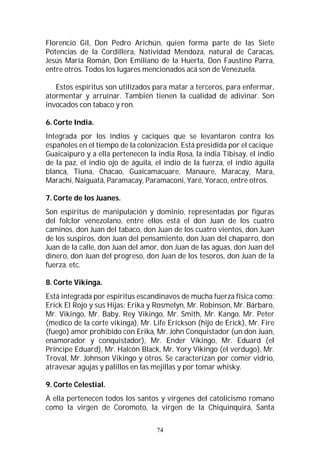 74
Florencio Gil, Don Pedro Arichún, quien forma parte de las Siete
Potencias de la Cordillera, Natividad Mendoza, natural de Caracas,
Jesús María Román, Don Emiliano de la Huerta, Don Faustino Parra,
entre otros. Todos los lugares mencionados acá son de Venezuela.
Estos espíritus son utilizados para matar a terceros, para enfermar,
atormentar y arruinar. También tienen la cualidad de adivinar. Son
invocados con tabaco y ron.
6. Corte India.
Integrada por los indios y caciques que se levantaron contra los
españoles en el tiempo de la colonización. Está presidida por el cacique
Guaicaipuro y a ella pertenecen la india Rosa, la india Tibisay, el indio
de la paz, el indio ojo de águila, el indio de la fuerza, el indio águila
blanca, Tiuna, Chacao, Guaicamacuare, Manaure, Maracay, Mara,
Marachi, Naiguatá, Paramacay, Paramaconi, Yaré, Yoraco, entre otros.
7. Corte de los Juanes.
Son espíritus de manipulación y dominio, representadas por figuras
del folclor venezolano, entre ellos está el don Juan de los cuatro
caminos, don Juan del tabaco, don Juan de los cuatro vientos, don Juan
de los suspiros, don Juan del pensamiento, don Juan del chaparro, don
Juan de la calle, don Juan del amor, don Juan de las aguas, don Juan del
dinero, don Juan del progreso, don Juan de los tesoros, don Juan de la
fuerza. etc.
8. Corte Vikinga.
Está integrada por espíritus escandinavos de mucha fuerza física como:
Erick El Rojo y sus Hijas: Erika y Rosmelyn, Mr. Robinson, Mr. Bárbaro,
Mr. Vikingo, Mr. Baby, Rey Vikingo, Mr. Smith, Mr. Kango, Mr. Peter
(medico de la corte vikinga), Mr. Life Erickson (hijo de Erick), Mr. Fire
(fuego) amor prohibido con Erika, Mr. John Conquistador (un don Juan,
enamorador y conquistador), Mr. Ender Vikingo, Mr. Eduard (el
Príncipe Eduard), Mr. Halcón Black, Mr. Yory Vikingo (el verdugo), Mr.
Troval, Mr. Johnson Vikingo y otros. Se caracterizan por comer vidrio,
atravesar agujas y palillos en las mejillas y por tomar whisky.
9. Corte Celestial.
A ella pertenecen todos los santos y vírgenes del catolicismo romano
como la virgen de Coromoto, la virgen de la Chiquinquirá, Santa
 