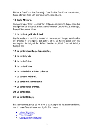 75
Bárbara, San Expedito, San Alejo, San Benito, San Francisco de Asís,
Santa Clara de Asís, San Cipriano, San Sebastián. etc.
10. Corte Africana.
Compuesta por todos los espíritus del panteón africano, la presiden las
siete potencias africanas. En ella también están Orisha oko, Babalú ayé,
Lagayú Solá, entre otros.
11. La corte Angelical o Astral.
Conformada por espíritus inmundos que usurpan las personalidades
de ángeles y arcángeles del Señor, ellos se hacen pasar por los
Arcángeles: San Miguel, San Rafael, San Gabriel, Uriel, Chamuel, Jofiel, y
Samael. etc.
12. La corte infantil o de los encantos.
13. La corte bruja
14. La corte China.
15. La corte Gitana
16. La corte de los autores cubanos.
17. La corte estudiantil.
18. La corte india americana.
19. La corte de las ánimas.
20. La corte Roja.
21. La corte Bárbara.
Para que conozca más de los ritos a estos espíritus les recomendamos
ver en www.Youtube.com los siguientes videos:
 “Mister Fightere”
 “Eric the red 4”
 “Caciques de Venezuela”
 