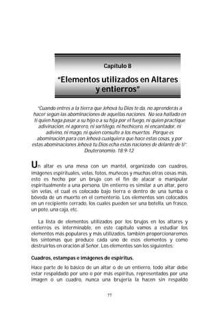 77
“Cuando entres a la tierra que Jehová tu Dios te da, no aprenderás a
hacer según las abominaciones de aquellas naciones. No sea hallado en
ti quien haga pasar a su hijo o a su hija por el fuego, ni quien practique
adivinación, ni agorero, ni sortílego, ni hechicero, ni encantador, ni
adivino, ni mago, ni quien consulte a los muertos. Porque es
abominación para con Jehová cualquiera que hace estas cosas, y por
estas abominaciones Jehová tu Dios echa estas naciones de delante de ti”.
Deuteronomio. 18:9-12
Un altar es una mesa con un mantel, organizado con cuadros,
imágenes espirituales, velas, fotos, muñecos y muchas otras cosas más,
esto es hecho por un brujo con el fin de atacar o manipular
espiritualmente a una persona. Un entierro es similar a un altar, pero
sin velas, el cual es colocado bajo tierra o dentro de una tumba o
bóveda de un muerto en el cementerio. Los elementos son colocados
en un recipiente cerrado, los cuales pueden ser una botella, un frasco,
un pote, una caja, etc.
La lista de elementos utilizados por los brujos en los altares y
entierros es interminable, en este capítulo vamos a estudiar los
elementos más populares y más utilizados, también proporcionaremos
los síntomas que produce cada uno de esos elementos y como
destruirlos en oración al Señor. Los elementos son los siguientes:
Cuadros, estampas e imágenes de espíritus.
Hace parte de lo básico de un altar o de un entierro, todo altar debe
estar respaldado por uno o por más espíritus, representados por una
imagen o un cuadro, nunca una brujería la hacen sin respaldo
Capítulo 8
“Elementos utilizados en Altares
y entierros”
 