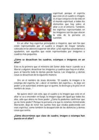 78
espiritual, porque el espíritu
que está en el cuadro o imagen,
es el que conjura o le da vida en
el mundo espiritual, a todos los
elementos que hay sobre el
altar o en el entierro. También,
los espíritus representados en
las imágenes son los que atacan
la vida de la persona en
cuestión.
En un altar hay espíritus principales o mayores, que son los que
están representados por el cuadro o imagen de mayor tamaño,
colocada en la cabecera superior del altar; y los espíritus secundarios o
ayudantes, son aquellos que están representados por imágenes o
cuadros más pequeños.
¿Cómo se desactivan los cuadros, estampas e imágenes en un
altar?
Esto es lo primero que el ministro del Señor debe hacer cuando va a
liberar a alguien, desactivar las imágenes y cuadros que hay en el altar,
pues al hacerlo todo lo demás pierde fuerza. Las imágenes y demás
cosas se desactivan de la siguiente manera:
Ore en el nombre de Jesús diciendo: “El cuadro, la imagen o la
estampa del espíritu tal —decir el nombre del espíritu—, lo dejo sin
poder y sin autoridad, ordeno que se queme, lo destruyo y lo piso en el
nombre de Jesús…”
No quiere decir con esto, que el cuadro o la imagen que está en el
altar se va a encender en fuego, la imagen sigue ahí igual que todos los
días, sólo que ahora no tiene poder. ¿Cómo lo podemos confirmar que
ya no tiene poder? Porque la persona a la que le estamos ministrando
liberación, deja de tener los sueños feos que estaba padeciendo con
esos espíritus, como también la desaparición de las dolencias y demás
cosas que sentía.
¿Cómo discernimos que clase de cuadro, imagen o estampa han
puesto en el altar?
 