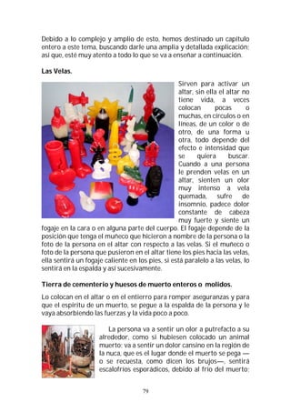 79
Debido a lo complejo y amplio de esto, hemos destinado un capítulo
entero a este tema, buscando darle una amplia y detallada explicación;
así que, esté muy atento a todo lo que se va a enseñar a continuación.
Las Velas.
Sirven para activar un
altar, sin ella el altar no
tiene vida, a veces
colocan pocas o
muchas, en círculos o en
líneas, de un color o de
otro, de una forma u
otra, todo depende del
efecto e intensidad que
se quiera buscar.
Cuando a una persona
le prenden velas en un
altar, sienten un olor
muy intenso a vela
quemada, sufre de
insomnio, padece dolor
constante de cabeza
muy fuerte y siente un
fogaje en la cara o en alguna parte del cuerpo. El fogaje depende de la
posición que tenga el muñeco que hicieron a nombre de la persona o la
foto de la persona en el altar con respecto a las velas. Si el muñeco o
foto de la persona que pusieron en el altar tiene los pies hacia las velas,
ella sentirá un fogaje caliente en los pies, si está paralelo a las velas, lo
sentirá en la espalda y así sucesivamente.
Tierra de cementerio y huesos de muerto enteros o molidos.
Lo colocan en el altar o en el entierro para romper aseguranzas y para
que el espíritu de un muerto, se pegue a la espalda de la persona y le
vaya absorbiendo las fuerzas y la vida poco a poco.
La persona va a sentir un olor a putrefacto a su
alrededor, como si hubiesen colocado un animal
muerto; va a sentir un dolor cansino en la región de
la nuca, que es el lugar donde el muerto se pega —
o se recuesta, como dicen los brujos—, sentirá
escalofríos esporádicos, debido al frío del muerto;
 