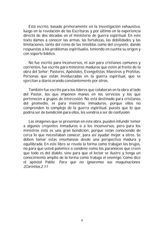 8
Está escrito, basado primeramente en la investigación exhaustiva,
luego en la revelación de las Escrituras y por último en la experiencia
directa de dos décadas en el ministerio de guerra espiritual. En este
texto damos a conocer las armas, las fortalezas, las debilidades y las
limitaciones, tanto del reino de las tinieblas como del creyente, dando
respuestas a los problemas espirituales, teniendo en cuenta su origen y
con soporte bíblico.
No fue escrito para inconversos, ni aún para cristianos comunes y
corrientes, fue escrito para ministros maduros que estén al frente de la
obra del Señor; Pastores, Apóstoles, Evangelistas, Maestros y Profetas.
Personas que están involucradas en la guerra espiritual, que se
ejercitan a diario orando constantemente por otros.
También fue escrito para los líderes que colaboran en la obra al lado
del Pastor, los que imponen manos en los servicios y los que
pertenecen a grupos de intercesión. No está destinado para cristianos
del promedio, ni para ministros inmaduros, porque ellos no
comprenden lo complejo de la guerra espiritual, puesto que lo que
podría ser de bendición para ellos, les vendría a ser de confusión.
Las imágenes que se presentan en esta obra, pueden infundir temor
a algunos creyentes inmaduros o a los inconversos, pero para los
ministros esto es una gran bendición, porque están conociendo de
cerca lo que necesitaban conocer, para así ayudar mejor a otros. Se
deben tomar estas enseñanzas desde una perspectiva madura y
equilibrada. En este libro se revela la forma como trabajan los brujos,
no para que usted polemice o condene como los paranoicos que creen
que todo es del diablo, sino para que el lector se ilustre y tenga un
conocimiento amplio de la forma como trabaja el enemigo. Como dice
el apóstol Pablo: Para que no ignoremos sus maquinaciones.
2Corintios.2:11
 