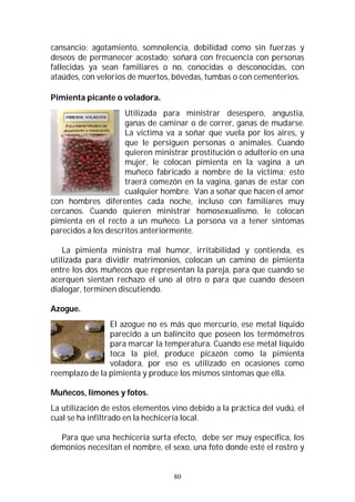80
cansancio; agotamiento, somnolencia, debilidad como sin fuerzas y
deseos de permanecer acostado; soñará con frecuencia con personas
fallecidas ya sean familiares o no, conocidas o desconocidas, con
ataúdes, con velorios de muertos, bóvedas, tumbas o con cementerios.
Pimienta picante o voladora.
Utilizada para ministrar desespero, angustia,
ganas de caminar o de correr, ganas de mudarse.
La victima va a soñar que vuela por los aires, y
que le persiguen personas o animales. Cuando
quieren ministrar prostitución o adulterio en una
mujer, le colocan pimienta en la vagina a un
muñeco fabricado a nombre de la victima; esto
traerá comezón en la vagina, ganas de estar con
cualquier hombre. Van a soñar que hacen el amor
con hombres diferentes cada noche, incluso con familiares muy
cercanos. Cuando quieren ministrar homosexualismo, le colocan
pimienta en el recto a un muñeco. La persona va a tener síntomas
parecidos a los descritos anteriormente.
La pimienta ministra mal humor, irritabilidad y contienda, es
utilizada para dividir matrimonios, colocan un camino de pimienta
entre los dos muñecos que representan la pareja, para que cuando se
acerquen sientan rechazo el uno al otro o para que cuando deseen
dialogar, terminen discutiendo.
Azogue.
El azogue no es más que mercurio, ese metal líquido
parecido a un balincito que poseen los termómetros
para marcar la temperatura. Cuando ese metal líquido
toca la piel, produce picazón como la pimienta
voladora, por eso es utilizado en ocasiones como
reemplazo de la pimienta y produce los mismos síntomas que ella.
Muñecos, limones y fotos.
La utilización de estos elementos vino debido a la práctica del vudú, el
cual se ha infiltrado en la hechicería local.
Para que una hechicería surta efecto, debe ser muy específica, los
demonios necesitan el nombre, el sexo, una foto donde esté el rostro y
 