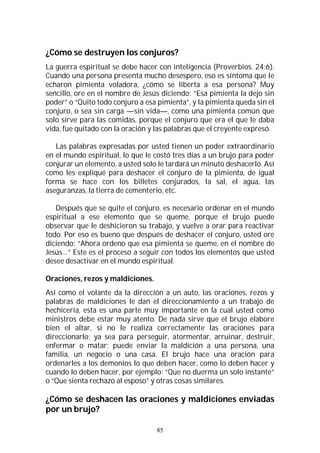 85
¿Cómo se destruyen los conjuros?
La guerra espiritual se debe hacer con inteligencia (Proverbios. 24:6).
Cuando una persona presenta mucho desespero, eso es síntoma que le
echaron pimienta voladora, ¿cómo se liberta a esa persona? Muy
sencillo, ore en el nombre de Jesús diciendo: “Esa pimienta la dejo sin
poder” o “Quito todo conjuro a esa pimienta”, y la pimienta queda sin el
conjuro, o sea sin carga —sin vida—, como una pimienta común que
solo sirve para las comidas, porque el conjuro que era el que le daba
vida, fue quitado con la oración y las palabras que el creyente expresó.
Las palabras expresadas por usted tienen un poder extraordinario
en el mundo espiritual, lo que le costó tres días a un brujo para poder
conjurar un elemento, a usted solo le tardará un minuto deshacerlo. Así
como les expliqué para deshacer el conjuro de la pimienta, de igual
forma se hace con los billetes conjurados, la sal, el agua, las
aseguranzas, la tierra de cementerio, etc.
Después que se quite el conjuro, es necesario ordenar en el mundo
espiritual a ese elemento que se queme, porque el brujo puede
observar que le deshicieron su trabajo, y vuelve a orar para reactivar
todo. Por eso es bueno que después de deshacer el conjuro, usted ore
diciendo: “Ahora ordeno que esa pimienta se queme, en el nombre de
Jesús…” Este es el proceso a seguir con todos los elementos que usted
desee desactivar en el mundo espiritual.
Oraciones, rezos y maldiciones.
Así como el volante da la dirección a un auto, las oraciones, rezos y
palabras de maldiciones le dan el direccionamiento a un trabajo de
hechicería, esta es una parte muy importante en la cual usted como
ministros debe estar muy atento. De nada sirve que el brujo elabore
bien el altar, si no le realiza correctamente las oraciones para
direccionarlo; ya sea para perseguir, atormentar, arruinar, destruir,
enfermar o matar; puede enviar la maldición a una persona, una
familia, un negocio o una casa. El brujo hace una oración para
ordenarles a los demonios lo que deben hacer, como lo deben hacer y
cuando lo deben hacer, por ejemplo: “Que no duerma un solo instante”
o “Que sienta rechazo al esposo” y otras cosas similares.
¿Cómo se deshacen las oraciones y maldiciones enviadas
por un brujo?
 