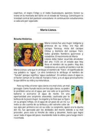 89
espíritus, el negro Felipe y el indio Guaicaipuro, quienes tienen su
trono en la montaña del Sorte en el estado de Yaracuy. Constituyen la
trinidad central del panteón venezolano. A continuación estudiaremos
a cada uno por separado.
María Lionza.
Reseña Histórica.
María Lionza fue una mujer indígena y
princesa de su tribu; era hija del
cacique Yaracuy, nieta del cacique
Chilúa y biznieta del cacique Yaré,
todos grandes hombres guerreros y
estadistas. El nacimiento de María
Lionza debe haber ocurrido alrededor
del año 1.535 en el estado que hoy
lleva el nombre de su padre. Hay dos
tendencias en cuanto al nombre real de
María Lionza; uno que le atribuye el nombre de “Yara”, el significado de
esa palabra es “agua”. La otra tendencia le atribuye el nombre de
“Yurubí” porque significa “agua caudalosa”. En ambos casos el agua es
el factor común en la vida de Yurubí o Yara, y es el agua precisamente
la que define su vida y su naturaleza.
Para su tribu el tener ojos claros era mal visto, un mal
presagio. Como Yurubí nació con los ojos claros, su padre
le prohibió verse en el agua, por eso solo se le permitía
bañarse o acercarse al agua de noche. En una
oportunidad una serpiente anaconda, cautivada por la
belleza de la joven mujer, la engañó y la hizo que se fijara
en su propio reflejo, en el agua de un pozo de un río. La
india se dio cuenta de su belleza y del extraño color de
sus ojos por primera vez en su vida. La serpiente, quien era la dueña
del río, fue apresada por las deidades del monte debido a su mal
proceder, pero esta se hinchó de rabia y desamor, hasta que logró
sacar toda el agua del pozo, inundando toda la aldea, para luego morir
reventada.
 