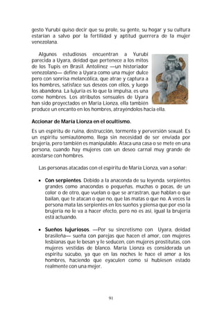 91
gesto Yurubí quiso decir que su prole, su gente, su hogar y su cultura
estarían a salvo por la fertilidad y aptitud guerrera de la mujer
venezolana.
Algunos estudiosos encuentran a Yurubí
parecida a Uyara, deidad que pertenece a los mitos
de los Tupis en Brasil. Antolinez —un historiador
venezolano— define a Uyara como una mujer dulce
pero con sonrisa melancólica, que atrae y captura a
los hombres, satisface sus deseos con ellos, y luego
los abandona. La lujuria es lo que la impulsa, es una
come hombres. Los atributos sensuales de Uyara
han sido proyectados en María Lionza, ella también
produce un encanto en los hombres, atrayéndolos hacia ella.
Accionar de María Lionza en el ocultismo.
Es un espíritu de ruina, destrucción, tormento y perversión sexual. Es
un espíritu semiautónomo, llega sin necesidad de ser enviada por
brujería, pero también es manipulable. Ataca una casa o se mete en una
persona, cuando hay mujeres con un deseo carnal muy grande de
acostarse con hombres.
Las personas atacadas con el espíritu de María Lionza, van a soñar:
 Con serpientes. Debido a la anaconda de su leyenda. serpientes
grandes como anacondas o pequeñas, muchas o pocas, de un
color o de otro, que vuelan o que se arrastran, que hablan o que
bailan, que te atacan o que no, que las matas o que no. A veces la
persona mata las serpientes en los sueños y piensa que por eso la
brujería no le va a hacer efecto, pero no es así, igual la brujería
está actuando.
 Sueños lujuriosos. —Por su sincretismo con Uyara, deidad
brasileña— sueña con parejas que hacen el amor, con mujeres
lesbianas que le besan y le seducen, con mujeres prostitutas, con
mujeres vestidas de blanco. María Lionza es considerada un
espíritu súcubo, ya que en las noches le hace el amor a los
hombres, haciendo que eyaculen como si hubiesen estado
realmente con una mejer.
 