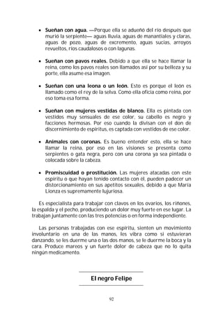 92
 Sueñan con agua. —Porque ella se adueñó del río después que
murió la serpiente— aguas lluvia, aguas de manantiales y claras,
aguas de pozo, aguas de excremento, aguas sucias, arroyos
revueltos, ríos caudalosos o con lagunas.
 Sueñan con pavos reales. Debido a que ella se hace llamar la
reina, como los pavos reales son llamados así por su belleza y su
porte, ella asume esa imagen.
 Sueñan con una leona o un león. Esto es porque el león es
llamado como el rey de la selva. Como ella oficia como reina, por
eso toma esa forma.
 Sueñan con mujeres vestidas de blanco. Ella es pintada con
vestidos muy sensuales de ese color, su cabello es negro y
facciones hermosas. Por eso cuando la divisan con el don de
discernimiento de espíritus, es captada con vestidos de ese color.
 Animales con coronas. Es bueno entender esto, ella se hace
llamar la reina, por eso en las visiones se presenta como
serpientes o gata negra, pero con una corona ya sea pintada o
colocada sobre la cabeza.
 Promiscuidad o prostitución. Las mujeres atacadas con este
espíritu o que hayan tenido contacto con él, pueden padecer un
distorcionamiento en sus apetitos sexuales, debido a que María
Lionza es supremamente lujuriosa.
Es especialista para trabajar con clavos en los ovarios, los riñones,
la espalda y el pecho, produciendo un dolor muy fuerte en ese lugar. La
trabajan juntamente con las tres potencias o en forma independiente.
Las personas trabajadas con ese espíritu, sienten un movimiento
involuntario en una de las manos, les vibra como si estuvieran
danzando, se les duerme una o las dos manos, se le duerme la boca y la
cara. Produce mareos y un fuerte dolor de cabeza que no lo quita
ningún medicamento.
El negro Felipe
 