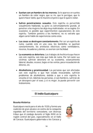94
 Sueñan con un hombre de tez morena. Se le aparece en sueños
un hombre de color negro, que se ríe, que le persigue, que le
quiere hacer daño, que le muestra el pene o que le quiere violar.
 Sufren penetraciones sexuales. Este espíritu es pervertido
sexualmente hablando, su pene es extremadamente grande, al
penetrar a las mujeres las deja muy maltratadas en su vagina. En
ocasiones es posible que experimenten eyaculaciones de este
espíritu. También penetra a los hombres, no es extraño que
algún varón hable de experiencias como estas.
 Las cosas se destruyen constantemente. Por ser un espíritu de
ruina, cuando está en una casa, los bombillos se queman
constantemente, los artefactos eléctricos como ventiladores,
neveras, licuadoras y demás, se averían con facilidad.
 La economía se deteriora. Los trabajos de hechicería que hacen
con este espíritu, son más que todo de ruina. Por tal razón sus
victimas sufrirán deterioro en su economía, estancamiento
laboral, deudas, escasez, bajas en las ventas, poca recaudación de
dineros, etc.
 Alcoholismo y promiscuidad. Las personas que son afectadas
con este espíritu o que han estado invocándolo, sufrirán
problemas de alcoholismo, debido a que a este espíritu le
encanta el ron. Además las personas, si son hombres, sufrirán de
un desespero por el sexo, y si es mujer, la puede pervertir con
lesbianismo.
El indio Guaicaipuro
Reseña Histórica
Guaicaipuro nació para el año de 1530 y formó una
coalición de gran alcance en contra de la conquista
española del territorio venezolano, con diversas
tribus que él condujo durante el Siglo XVIII en la
región central del país, especialmente en el Valle
de Caracas. Guaicaipuro gobernaba a los Caracas y
 