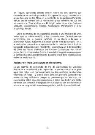 95
los Teques, ejerciendo directo control sobre los seis caseríos que
circundaban su cuartel general en Suruapo o Suruapay, situado en el
actual San José de los Altos en la vertiente de la quebrada Paracoto.
Baruta era el nombre de su hijo mayor, y los nombres de sus dos
hermanas eran Tiaora y Caycape. Él dirigió, entre otros, a los Caciques
Naiguatá, Guaicamacuto, Chacao, Aramaipuro, Paramaconi y a su
propio hijo Baruta.
Murió de manos de los españoles, gracias a una traición de unos
indios que se habían vendido a los conquistadores. Guaicaipuro fue
sorprendido por la guardia española en su choza, a la cual le
prendieron fuego, acabando a espadas con la vida del cacique, en la
actualidad es uno de los caciques venezolanos más famosos e ilustres.
Siguiendo indicaciones del Presidente Hugo Chávez, el 8 de Diciembre
de 2001 los restos simbólicos del Cacique Guaicaipuro (sus restos
nunca fueron encontrados) fueron trasladados luego de una ceremonia
al panteón nacional, quedando este día como el día de la fiesta nacional
en honor a este espíritu.
Accionar del Indio Guaicaipuro en el ocultismo.
Es un espíritu de contienda, de ira, de agresividad, de violencia
destructora, de soledad y de depresión. Le encanta encerrarse, pide
agua para beber —el murió quemado por los españoles, su choza fue
encendida en fuego— y pide la biblia para leer, por esta cualidad se da
a conocer muy fácilmente, porque las personas que son atacadas con
ese espíritu, piden agua constantemente o piden que le den una Biblia
para leer. Las personas trabajadas con este espíritu van a experimentar
un carácter muy volátil, se vuelven agresivos y violentos con facilidad.
 