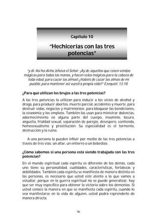 96
“y di: Así ha dicho Jehová el Señor: ¡Ay de aquellas que cosen vendas
mágicas para todas las manos, y hacen velos mágicos para la cabeza de
toda edad, para cazar las almas! ¿Habéis de cazar las almas de mi
pueblo, para mantener así vuestra propia vida?” Ezequiel. 13:18
¿Para qué utilizan los brujos a las tres potencias?
A las tres potencias la utilizan para inducir a los vicios de alcohol y
droga, para producir abortos, muerte parcial, accidentes y muerte, para
destruir vidas, negocios y matrimonios; para bloquear las bendiciones,
la economía y los empleos. También las usan para ministrar dolencias,
adormecimiento en alguna parte del cuerpo, insomnio, locura,
angustia, frialdad sexual, separación de parejas, desespero, contienda,
homosexualismo y prostitución. Su especialidad es el tormento,
destrucción y la ruina.
A una persona la pueden influir por medio de las tres potencias a
través de tres vías; un altar, un entierro o un bebedizo.
¿Cómo sabemos si una persona está siendo trabajada con las tres
potencias?
En el mundo espiritual cada espíritu es diferente de los demás, cada
uno tiene su personalidad, cualidades, características, fortalezas y
debilidades. También cada espíritu se manifiesta de manera distinta en
las personas, es necesario que usted esté atento a lo que vamos a
estudiar, porque en la guerra espiritual no se puede generalizar, hay
que ser muy específico para obtener la victoria sobre los demonios. Si
usted conoce la manera en que se manifiesta cada espíritu, cuando lo
vea manifestarse en la vida de alguien, usted podrá reprenderlo de
manera directa.
Capítulo 10
“Hechicerías con las tres
potencias”
 
