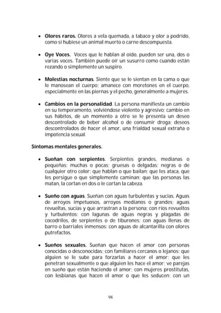 98
 Olores raros. Olores a vela quemada, a tabaco y olor a podrido,
como si hubiese un animal muerto o carne descompuesta.
 Oye Voces. Voces que le hablan al oído, pueden ser una, dos o
varias voces. También puede oír un susurro como cuando están
rezando o simplemente un suspiro.
 Molestias nocturnas. Siente que se le sientan en la cama o que
le manosean el cuerpo; amanece con moretones en el cuerpo,
especialmente en las piernas y el pecho, generalmente a mujeres.
 Cambios en la personalidad. La persona manifiesta un cambio
en su temperamento, volviéndose violento y agresivo; cambio en
sus hábitos, de un momento a otro se le presenta un deseo
descontrolado de beber alcohol o de consumir droga; deseos
descontrolados de hacer el amor, una frialdad sexual extraña o
impotencia sexual.
Síntomas mentales generales.
 Sueñan con serpientes. Serpientes grandes, medianas o
pequeñas; muchas o pocas; gruesas o delgadas; negras o de
cualquier otro color; que hablan o que bailan; que les ataca, que
les persigue o que simplemente caminan; que las personas las
matan, la cortan en dos o le cortan la cabeza.
 Sueño con aguas. Sueñan con aguas turbulentas y sucias. Aguas
de arroyos impetuosos, arroyos medianos o grandes; aguas
revueltas, sucias y que arrastran a la persona; con ríos revueltos
y turbulentos; con lagunas de aguas negras y plagadas de
cocodrilos, de serpientes o de tiburones; con aguas llenas de
barro o barriales inmensos; con aguas de alcantarilla con olores
putrefactos.
 Sueños sexuales. Sueñan que hacen el amor con personas
conocidas o desconocidas; con familiares cercanos o lejanos; que
alguien se le sube para forzarlas a hacer el amor; que les
penetran sexualmente o que alguien les hace el amor; ve parejas
en sueño que están haciendo el amor; con mujeres prostitutas,
con lesbianas que hacen el amor o que les seducen; con un
 