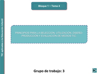 Grupo de trabajo: 3
Bloque 1 ~ Tema 4
TICaplicadasalaEducaciónInfantil
PRINCIPIOS PARA LA SELECCIÓN, UTILIZACIÓN, DISEÑO-
PRODUCCIÓN Y EVALUACIÓN DE MEDIOS TIC.
 