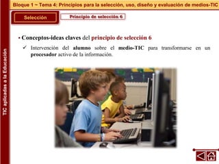 Principio de selección 6
Selección
 Conceptos-ideas claves del principio de selección 6
 Intervención del alumno sobre el medio-TIC para transformarse en un
procesador activo de la información.
Bloque 1 ~ Tema 4: Principios para la selección, uso, diseño y evaluación de medios-TIC
TIC
aplicadas
a
la
Educación
 