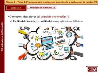 Principio de selección 10
Selección
 Conceptos-ideas claves del principio de selección 10
 Facilidad del manejo y versatilidad de usos y aplicaciones didácticas.
Bloque 1 ~ Tema 4: Principios para la selección, uso, diseño y evaluación de medios-TIC
TIC
aplicadas
a
la
Educación
 