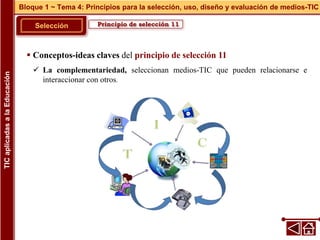 Principio de selección 11
Selección
 Conceptos-ideas claves del principio de selección 11
 La complementariedad, seleccionan medios-TIC que pueden relacionarse e
interaccionar con otros.
Bloque 1 ~ Tema 4: Principios para la selección, uso, diseño y evaluación de medios-TIC
TIC
aplicadas
a
la
Educación
 