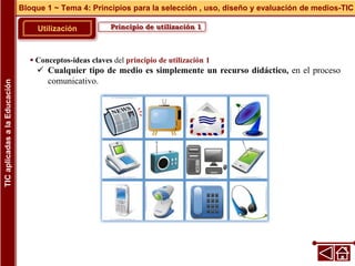 Principio de utilización 1
Utilización
 Conceptos-ideas claves del principio de utilización 1
 Cualquier tipo de medio es simplemente un recurso didáctico, en el proceso
comunicativo.
Bloque 1 ~ Tema 4: Principios para la selección , uso, diseño y evaluación de medios-TIC
TIC
aplicadas
a
la
Educación
 