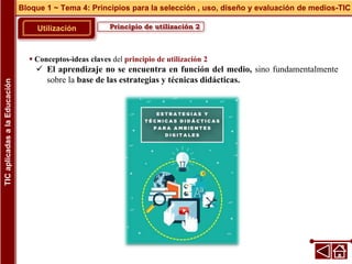 Principio de utilización 2
Utilización
 Conceptos-ideas claves del principio de utilización 2
 El aprendizaje no se encuentra en función del medio, sino fundamentalmente
sobre la base de las estrategias y técnicas didácticas.
Bloque 1 ~ Tema 4: Principios para la selección , uso, diseño y evaluación de medios-TIC
TIC
aplicadas
a
la
Educación
 