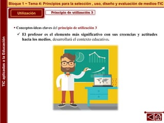 Principio de utilización 3
Utilización
 Conceptos-ideas claves del principio de utilización 3
 El profesor es el elemento más significativo con sus creencias y actitudes
hacia los medios, desarrollará el contexto educativo.
Bloque 1 ~ Tema 4: Principios para la selección , uso, diseño y evaluación de medios-TIC
TIC
aplicadas
a
la
Educación
 