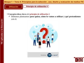 Principio de utilización 4
Utilización
 Conceptos-ideas claves del principio de utilización 4
 Debemos plantearnos para quien, cómo lo vamos a utilizar y qué pretendemos
con el.
Bloque 1 ~ Tema 4: Principios para la selección , uso, diseño y evaluación de medios-TIC
TIC
aplicadas
a
la
Educación
 