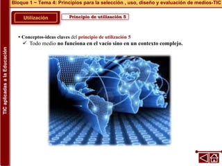 Principio de utilización 5
Utilización
 Conceptos-ideas claves del principio de utilización 5
 Todo medio no funciona en el vacío sino en un contexto complejo.
Bloque 1 ~ Tema 4: Principios para la selección , uso, diseño y evaluación de medios-TIC
TIC
aplicadas
a
la
Educación
 