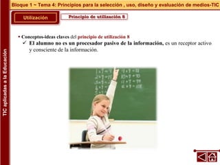 Principio de utilización 8
Utilización
 Conceptos-ideas claves del principio de utilización 8
 El alumno no es un procesador pasivo de la información, es un receptor activo
y consciente de la información.
Bloque 1 ~ Tema 4: Principios para la selección , uso, diseño y evaluación de medios-TIC
TIC
aplicadas
a
la
Educación
 